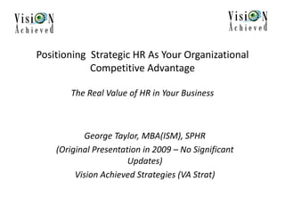 Positioning Strategic HR As Your Organizational
Competitive Advantage
The Real Value of HR in Your Business
George Taylor, MBA(ISM), SPHR
(Original Presentation in 2009 – No Significant
Updates)
Vision Achieved Strategies (VA Strat)
 