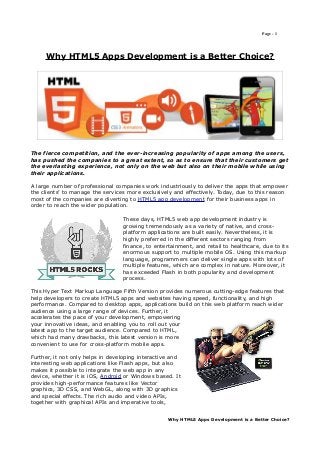 Page - 1




     Why HTML5 Apps Development is a Better Choice?




The fierce competition, and the ever-increasing popularity of apps among the users,
has pushed the companies to a great extent, so as to ensure that their customers get
the everlasting experience, not only on the web but also on their mobile while using
their applications.

A large number of professional companies work industriously to deliver the apps that empower
the clients’ to manage the services more exclusively and effectively. Today, due to this reason
most of the companies are diverting to HTML5 app development for their business apps in
order to reach the wider population.

                                  These days, HTML5 web app development industry is
                                  growing tremendously as a variety of native, and cross-
                                  platform applications are built easily. Nevertheless, it is
                                  highly preferred in the different sectors ranging from
                                  finance, to entertainment, and retail to healthcare, due to its
                                  enormous support to multiple mobile OS. Using this markup
                                  language, programmers can deliver single apps with lots of
                                  multiple features, which are complex in nature. Moreover, it
                                  has exceeded Flash in both popularity and development
                                  process.

This Hyper Text Markup Language Fifth Version provides numerous cutting-edge features that
help developers to create HTML5 apps and websites having speed, functionality, and high
performance. Compared to desktop apps, applications build on this web platform reach wider
audience using a large range of devices. Further, it
accelerates the pace of your development, empowering
your innovative ideas, and enabling you to roll out your
latest app to the target audience. Compared to HTML,
which had many drawbacks, this latest version is more
convenient to use for cross-platform mobile apps.

Further, it not only helps in developing interactive and
interesting web applications like Flash apps, but also
makes it possible to integrate the web app in any
device, whether it is iOS, Android or Windows based. It
provides high-performance features like Vector
graphics, 3D CSS, and WebGL, along with 3D graphics
and special effects. The rich audio and video APIs,
together with graphical APIs and imperative tools,


                                                   Why HTML5 Apps Development is a Better Choice?
 
