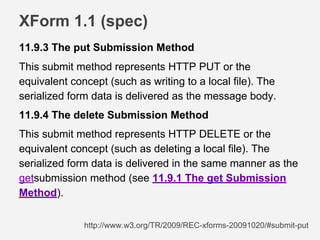 XForm 1.1 (spec)
11.9.3 The put Submission Method
This submit method represents HTTP PUT or the
equivalent concept (such as writing to a local file). The
serialized form data is delivered as the message body.
11.9.4 The delete Submission Method
This submit method represents HTTP DELETE or the
equivalent concept (such as deleting a local file). The
serialized form data is delivered in the same manner as the
getsubmission method (see 11.9.1 The get Submission
Method).
http://www.w3.org/TR/2009/REC-xforms-20091020/#submit-put
 