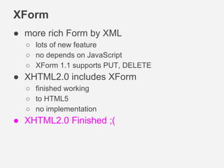 XForm
● more rich Form by XML
○ lots of new feature
○ no depends on JavaScript
○ XForm 1.1 supports PUT, DELETE
● XHTML2.0 includes XForm
○ finished working
○ to HTML5
○ no implementation
● XHTML2.0 Finished ;(
 