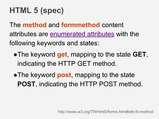 HTML 5 (spec)
http://www.w3.org/TR/html5/forms.html#attr-fs-method
The method and formmethod content
attributes are enumerated attributes with the
following keywords and states:
●The keyword get, mapping to the state GET,
indicating the HTTP GET method.
●The keyword post, mapping to the state
POST, indicating the HTTP POST method.
 
