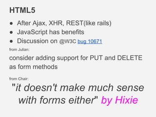 HTML5
● After Ajax, XHR, REST(like rails)
● JavaScript has benefits
● Discussion on @W3C bug 10671
from Julian:
consider adding support for PUT and DELETE
as form methods
from Chair:
"it doesn't make much sense
with forms either" by Hixie
 