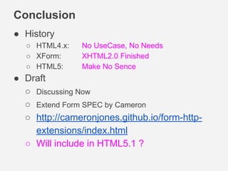 Conclusion
● History
○ HTML4.x: No UseCase, No Needs
○ XForm: XHTML2.0 Finished
○ HTML5: Make No Sence
● Draft
○ Discussing Now
○ Extend Form SPEC by Cameron
○ http://cameronjones.github.io/form-http-
extensions/index.html
○ Will include in HTML5.1 ?
 