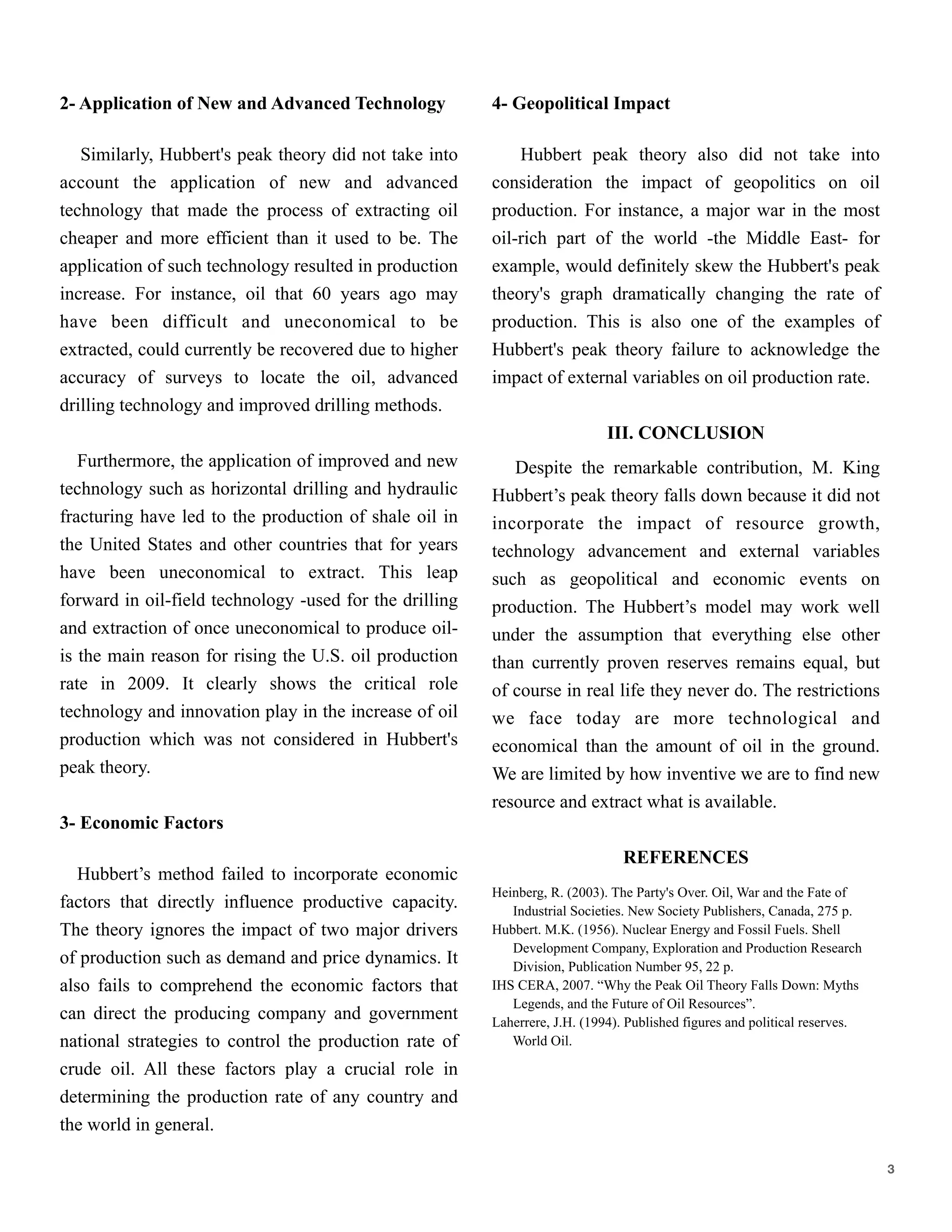 2- Application of New and Advanced Technology

Similarly, Hubbert's peak theory did not take into
account the application of new and advanced
technology that made the process of extracting oil
cheaper and more efficient than it used to be. The
application of such technology resulted in production
increase. For instance, oil that 60 years ago may
have been difficult and uneconomical to be
extracted, could currently be recovered due to higher
accuracy of surveys to locate the oil, advanced
drilling technology and improved drilling methods.

Furthermore, the application of improved and new
technology such as horizontal drilling and hydraulic
fracturing have led to the production of shale oil in
the United States and other countries that for years
have been uneconomical to extract. This leap
forward in oil-field technology -used for the drilling
and extraction of once uneconomical to produce oil-
is the main reason for rising the U.S. oil production
rate in 2009. It clearly shows the critical role
technology and innovation play in the increase of oil
production which was not considered in Hubbert's
peak theory.

3- Economic Factors
Hubbert’s method failed to incorporate economic
factors that directly influence productive capacity.
The theory ignores the impact of two major drivers
of production such as demand and price dynamics. It
also fails to comprehend the economic factors that
can direct the producing company and government
national strategies to control the production rate of
crude oil. All these factors play a crucial role in
determining the production rate of any country and
the world in general.
4- Geopolitical Impact

Hubbert peak theory also did not take into
consideration the impact of geopolitics on oil
production. For instance, a major war in the most
oil-rich part of the world -the Middle East- for
example, would definitely skew the Hubbert's peak
theory's graph dramatically changing the rate of
production. This is also one of the examples of
Hubbert's peak theory failure to acknowledge the
impact of external variables on oil production rate.

III. CONCLUSION
Despite the remarkable contribution, M. King
Hubbert’s peak theory falls down because it did not
incorporate the impact of resource growth,
technology advancement and external variables
such as geopolitical and economic events on
production. The Hubbert’s model may work well
under the assumption that everything else other
than currently proven reserves remains equal, but
of course in real life they never do. The restrictions
we face today are more technological and
economical than the amount of oil in the ground.
We are limited by how inventive we are to find new
resource and extract what is available.

REFERENCES
Heinberg, R. (2003). The Party's Over. Oil, War and the Fate of
Industrial Societies. New Society Publishers, Canada, 275 p.
Hubbert. M.K. (1956). Nuclear Energy and Fossil Fuels. Shell
Development Company, Exploration and Production Research
Division, Publication Number 95, 22 p.
Hubbert Peak Theory, Wikipedia [Online], Available: http://en.wikip
edia.org/wiki/Hubbert_peak_theory
IHS CERA, 2007. “Why the Peak Oil Theory Falls Down: Myths
Legends, and the Future of Oil Resources”.
Laherrere, J.H. (1994). Published figures and political reserves.
World Oil.
!3
 