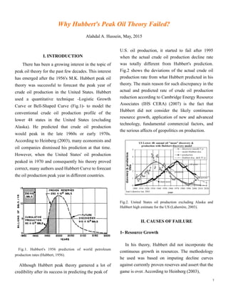 Why Hubbert's Peak Oil Theory Fails?

Alahdal A. Hussein, May, 2015
!1
I. INTRODUCTION
There has been a growing interest in the topic of
peak oil theory for the past few decades. This interest
has emerged after the 1956's M.K. Hubbert peak oil
theory was successful to forecast the peak year of
crude oil production in the United States. Hubbert
used a quantitative technique -Logistic Growth
Curve or Bell-Shaped Curve (Fig.1)- to model the
conventional crude oil production profile of the
lower 48 states in the United States (excluding
Alaska). He predicted that crude oil production
would peak in the late 1960s or early 1970s.
According to Heinberg (2003), many economists and
oil companies dismissed his prediction at that time.
However, when the United States' oil production
peaked in 1970 and consequently his theory proved
correct, many authors used Hubbert Curve to forecast
the oil production peak year in different countries.
Fig.1. Hubbert's 1956 prediction of world petroleum
production rates ( Source: Wikipedia ).

Although Hubbert peak theory garnered a lot of
credibility after its success in predicting the peak of
U.S. oil production, it started to fail after 1995
when the actual crude oil production decline rate
was totally different from Hubbert's prediction.
Fig.2 shows the deviations of the actual crude oil
production rate from what Hubbert predicted in his
theory. The main reason for such discrepancy in the
actual and predicted rate of crude oil production
reduction according to Cambridge Energy Resource
Associates (IHS CERA) (2007) is the fact that
Hubbert did not consider the likely continuous
resource growth, application of new and advanced
technology, fundamental commercial factors, and
the serious affects of geopolitics on production.
Fig.2. United States oil production excluding Alaska and
Hubbert high estimate for the US (Laherrère, 2003).

II. CAUSES OF FAILURE

1- Resource Growth

In his theory, Hubbert did not incorporate the
continuous growth in resources. The methodology
he used was based on imputing decline curves
against currently proven reserves and assert that the
game is over. According to Heinberg (2003),
 