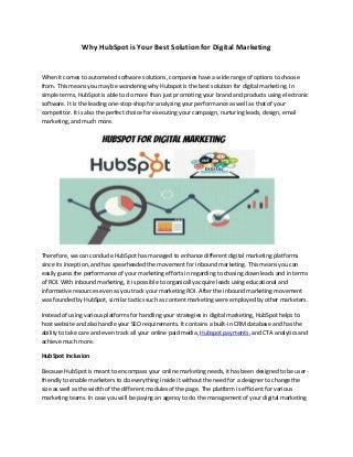 Why HubSpot is Your Best Solution for Digital Marketing
When it comes to automated software solutions, companies have a wide range of options to choose
from. This means you may be wondering why Hubspot is the best solution for digital marketing. In
simple terms, HubSpot is able to do more than just promoting your brand and products using electronic
software. It is the leading one-stop-shop for analyzing your performance as well as that of your
competitor. It is also the perfect choice for executing your campaign, nurturing leads, design, email
marketing, and much more.
Therefore, we can conclude HubSpot has managed to enhance different digital marketing platforms
since its inception, and has spearheaded the movement for inbound marketing. This means you can
easily guess the performance of your marketing efforts in regarding to chasing down leads and in terms
of ROI. With inbound marketing, it is possible to organically acquire leads using educational and
informative resources even as you track your marketing ROI. After the inbound marketing movement
was founded by HubSpot, similar tactics such as content marketing were employed by other marketers.
Instead of using various platforms for handling your strategies in digital marketing, HubSpot helps to
host website and also handle your SEO requirements. It contains a built-in CRM database and has the
ability to take care and even track all your online paid media, Hubspot payments, and CTA analytics and
achieve much more.
HubSpot Inclusion
Because HubSpot is meant to encompass your online marketing needs, it has been designed to be user-
friendly to enable marketers to do everything inside it without the need for a designer to change the
size as well as the width of the different modules of the page. The platform is efficient for various
marketing teams. In case you will be paying an agency to do the management of your digital marketing
 