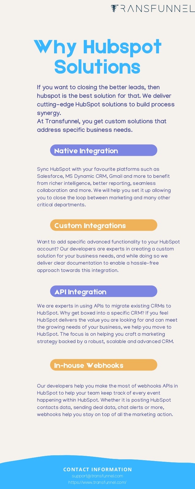 Native Integration
Custom Integrations
API Integration
In-house Webhooks
Sync HubSpot with your favourite platforms such as
Salesforce, MS Dynamic CRM, Gmail and more to benefit
from richer intelligence, better reporting, seamless
collaboration and more. We will help you set it up allowing
you to close the loop between marketing and many other
critical departments.
Want to add specific advanced functionality to your HubSpot
account? Our developers are experts in creating a custom
solution for your business needs, and while doing so we
deliver clear documentation to enable a hassle-free
approach towards this integration.
We are experts in using APIs to migrate existing CRMs to
HubSpot. Why get boxed into a specific CRM? If you feel
HubSpot delivers the value you are looking for and can meet
the growing needs of your business, we help you move to
HubSpot. The focus is on helping you craft a marketing
strategy backed by a robust, scalable and advanced CRM.
Our developers help you make the most of webhooks APIs in
HubSpot to help your team keep track of every event
happening within HubSpot. Whether it is posting HubSpot
contacts data, sending deal data, chat alerts or more,
webhooks help you stay on top of all the marketing action.
Why Hubspot
Solutions
If you want to closing the better leads, then
hubspot is the best solution for that. We deliver
cutting-edge HubSpot solutions to build process
synergy.
At Transfunnel, you get custom solutions that
address specific business needs.
support@transfunnel.com
https://www.transfunnel.com/
CONTACT INFORMATION
 