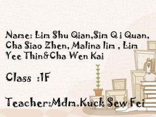 Name: Lim Shu Qian,Sim Q i Quan,
Cha Siao Zhen, Malina lim , Lim
Yee Thin&Cha Wen Kai

Class :1F

Teacher:Mdm.Kuck Sew Fei
 