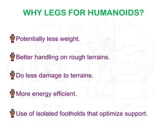 WHY LEGS FOR HUMANOIDS?
Potentially less weight.
Better handling on rough terrains.
Do less damage to terrains.
More energy efficient.
Use of isolated footholds that optimize support.
 