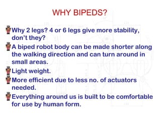 WHY BIPEDS?
Why 2 legs? 4 or 6 legs give more stability,
don’t they?
A biped robot body can be made shorter along
the walking direction and can turn around in
small areas.
Light weight.
More efficient due to less no. of actuators
needed.
Everything around us is built to be comfortable
for use by human form.
 