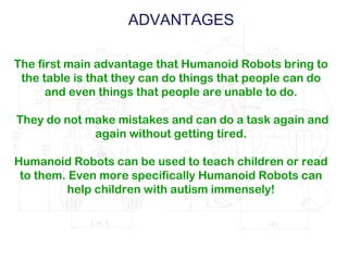 ADVANTAGES
The first main advantage that Humanoid Robots bring to
the table is that they can do things that people can do
and even things that people are unable to do.
They do not make mistakes and can do a task again and
again without getting tired.
Humanoid Robots can be used to teach children or read
to them. Even more specifically Humanoid Robots can
help children with autism immensely!
 