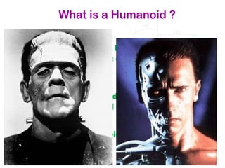 What is a Humanoid ?
Humanoid refers to any being whose body
structure resembles that of a human: head, torso,
legs, arms, hands.
But it is also a robot made to resemble a human
both in appearance and behaviour.
They are called humanoids because they
resemble humans.
 