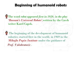 Beginning of humanoid robots
The word robot appeared first in 1920, in the play
‘Rossum's Universal Robots’,written by the Czech
writer Karel Capek.
The beginning of the development of humanoid
robotics started first in the world, in 1969 in the
Mihajlo Pupin Institute under the guidance of
Prof. Vukobratovic .
 