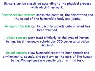 Sensors can be classified according to the physical process
with which they work.
Proprioceptive sensors sense the position, the orientation and
the speed of the humanoid's body and joints.
Arrays of tactels can be used to provide data on what has
been touched.
Vision sensors work most similarly to the eyes of human
beings. Most humanoid robots use CCD cameras as vision
sensors.
Sound sensors allow humanoid robots to hear speech and
environmental sounds, and perform as the ears of the human
being. Microphones are usually used for this task.
 
