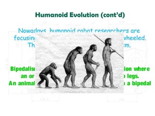 Humanoid Evolution (cont’d)
Nowadays, humanoid robot researchers are
focusing on legged robots rather than wheeled.
They are also focusing on bipedalism.
What is bipedalism?
Bipedalism is a form of terrestrial locomotion where
an organism moves by means of its two legs.
An animal or machine that usually moves in a bipedal
manner is known as a biped.
 