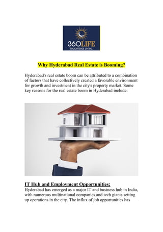 Why Hyderabad Real Estate is Booming?
Hyderabad's real estate boom can be attributed to a combination
of factors that have collectively created a favorable environment
for growth and investment in the city's property market. Some
key reasons for the real estate boom in Hyderabad include:
IT Hub and Employment Opportunities:
Hyderabad has emerged as a major IT and business hub in India,
with numerous multinational companies and tech giants setting
up operations in the city. The influx of job opportunities has
 
