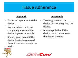 Tissue Adherence
In-growth On-growth
• Tissue incorporates into the
device.
• Not only does the tissue
completely surround the
device it grows internally.
• Sounds good except if the
device has to be removed
these tissue are removed as
well.
• Tissues grow onto the
device but not deep into the
device.
• Advantage is that if the
device has to be removed
the tissues are not.
 
