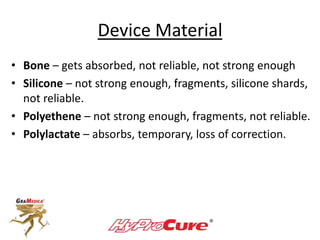 Device Material
• Bone – gets absorbed, not reliable, not strong enough
• Silicone – not strong enough, fragments, silicone shards,
not reliable.
• Polyethene – not strong enough, fragments, not reliable.
• Polylactate – absorbs, temporary, loss of correction.
 