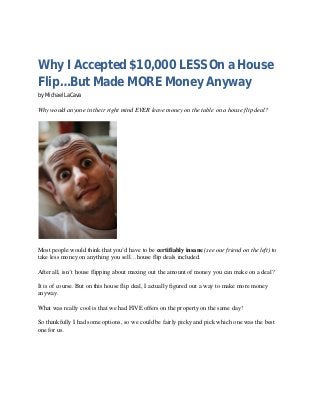 Why I Accepted $10,000 LESS On a House
Flip…But Made MORE Money Anyway
by Michael LaCava
Why would anyone in their right mind EVER leave money on the table on a house flip deal?
Most people would think that you’d have to be certifiably insane (see our friend on the left) to
take less money on anything you sell…house flip deals included.
After all, isn’t house flipping about maxing out the amount of money you can make on a deal?
It is of course. But on this house flip deal, I actually figured out a way to make more money
anyway.
What was really cool is that we had FIVE offers on the property on the same day!
So thankfully I had some options, so we could be fairly picky and pick which one was the best
one for us.
 
