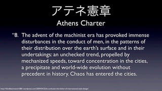 アテネ憲章
Athens Charter
“8. The advent of the machinist era has provoked immense
disturbances in the conduct of men, in the patterns of
their distribution over the earth’s surface and in their
undertakings: an unchecked trend, propelled by
mechanized speeds, toward concentration in the cities,
a precipitate and world-wide evolution without
precedent in history. Chaos has entered the cities.
http://42ndblackwatch1881.wordpress.com/2009/04/25/le-corbusier-the-father-of-international-style-design/

 