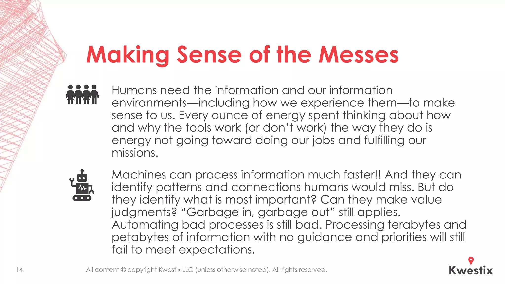 All content © copyright Kwestix LLC (unless otherwise noted). All rights reserved.
Making Sense of the Messes
Humans need the information and our information
environments—including how we experience them—to make
sense to us. Every ounce of energy spent thinking about how
and why the tools work (or don’t work) the way they do is
energy not going toward doing our jobs and fulfilling our
missions.
Machines can process information much faster!! And they can
identify patterns and connections humans would miss. But do
they identify what is most important? Can they make value
judgments? “Garbage in, garbage out” still applies.
Automating bad processes is still bad. Processing terabytes and
petabytes of information with no guidance and priorities will still
fail to meet expectations.
14
 