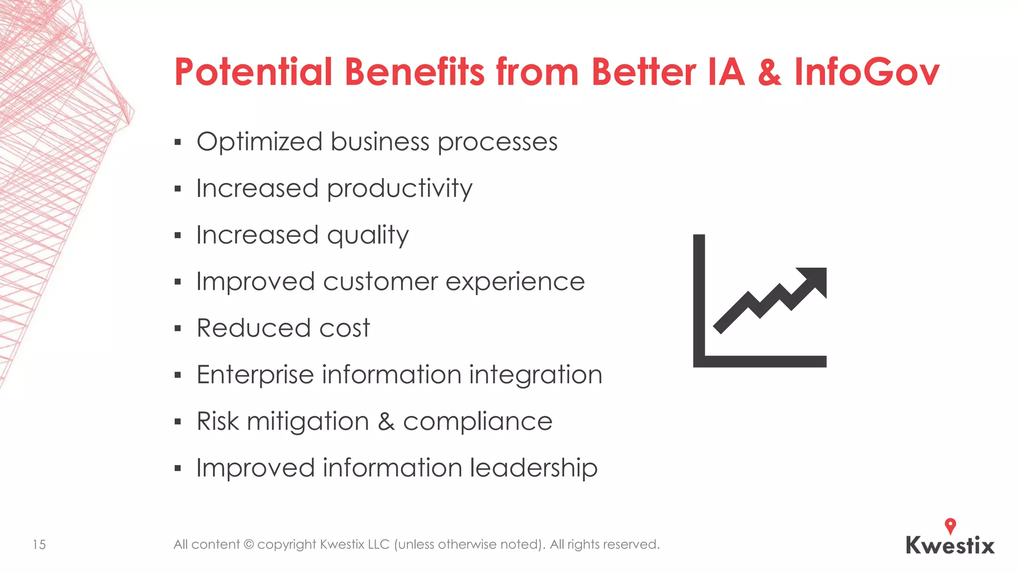 All content © copyright Kwestix LLC (unless otherwise noted). All rights reserved.
Potential Benefits from Better IA & InfoGov
▪ Optimized business processes
▪ Increased productivity
▪ Increased quality
▪ Improved customer experience
▪ Reduced cost
▪ Enterprise information integration
▪ Risk mitigation & compliance
▪ Improved information leadership
15
 