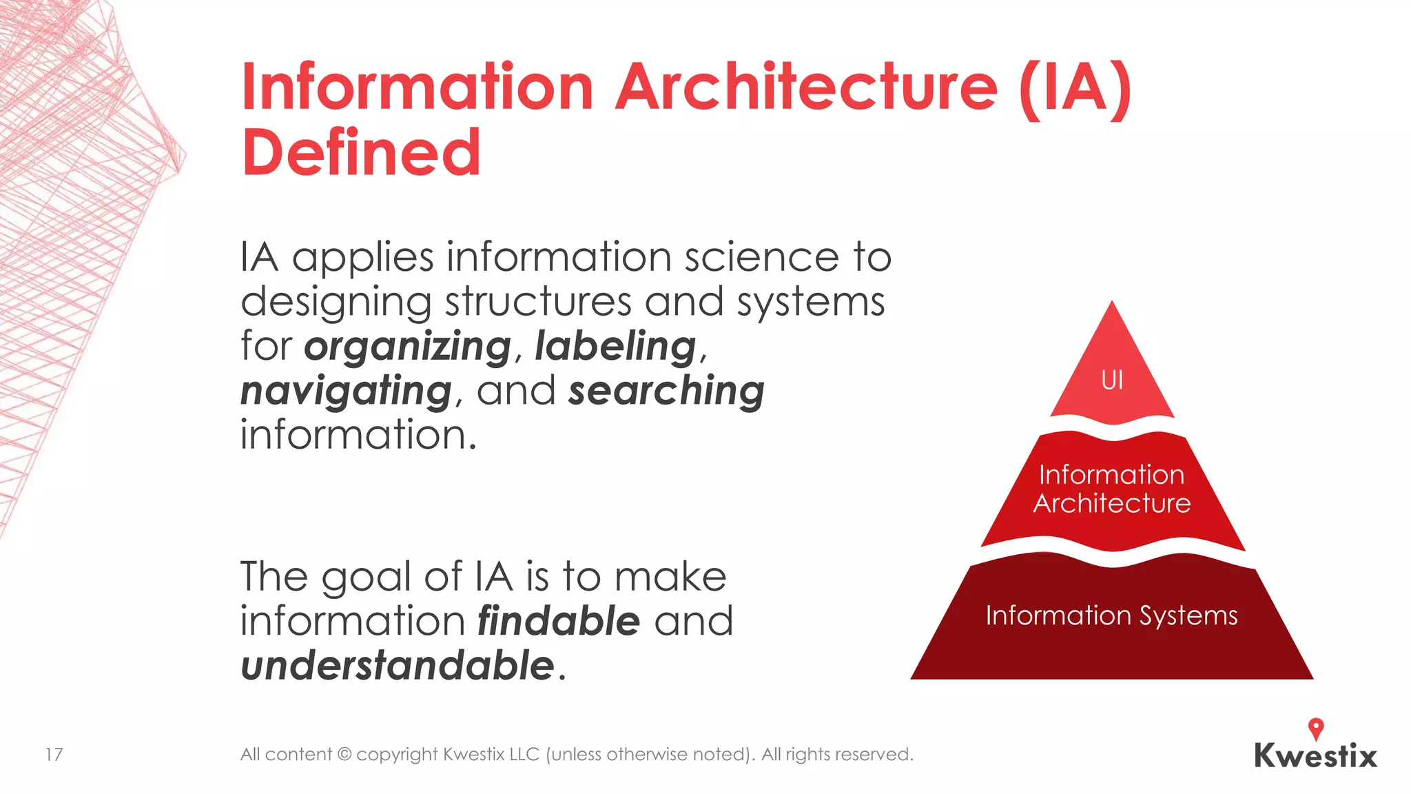 All content © copyright Kwestix LLC (unless otherwise noted). All rights reserved.
Information Architecture (IA)
Defined
IA applies information science to
designing structures and systems
for organizing, labeling,
navigating, and searching
information.
The goal of IA is to make
information findable and
understandable.
UI
Information
Architecture
Information Systems
17
 