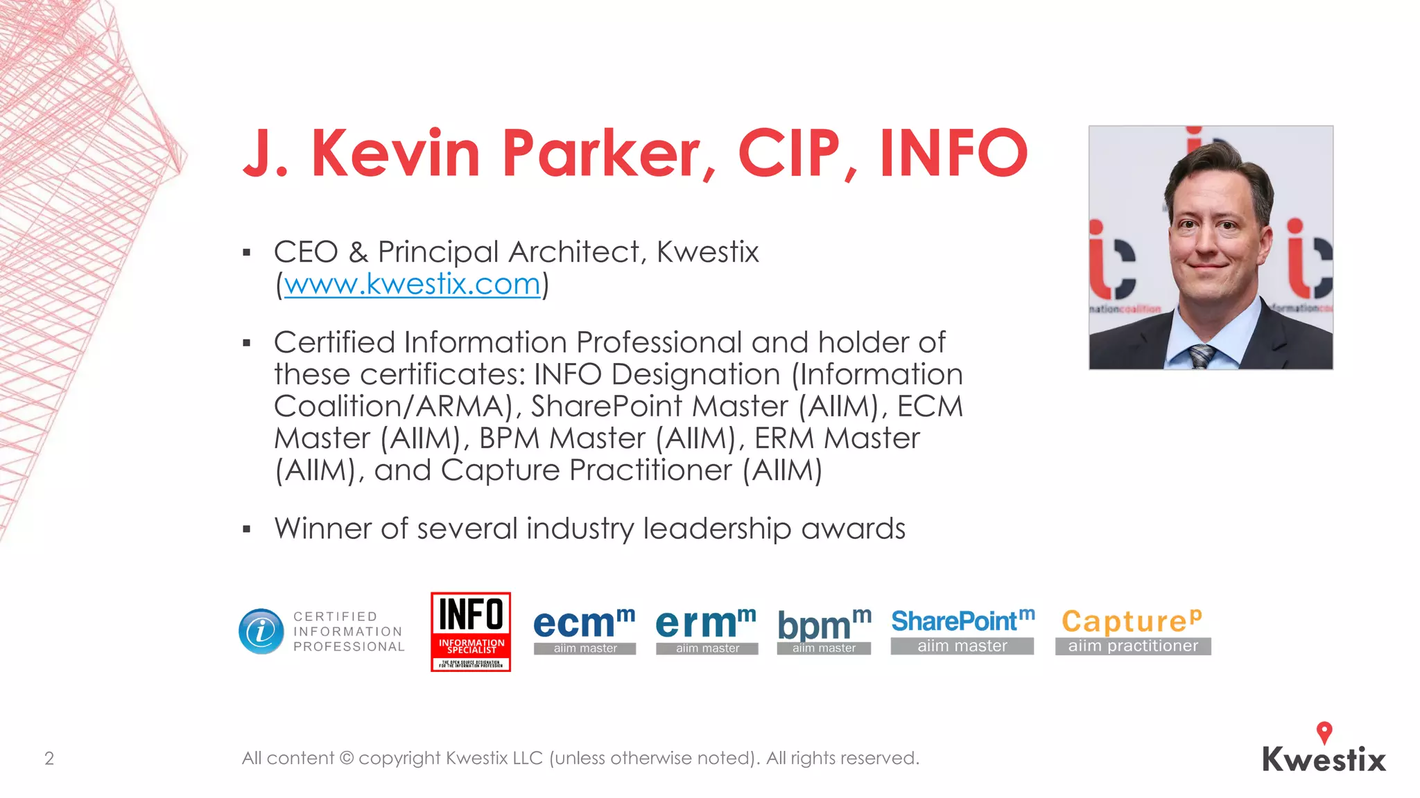 All content © copyright Kwestix LLC (unless otherwise noted). All rights reserved.
J. Kevin Parker, CIP, INFO
▪ CEO & Principal Architect, Kwestix
(www.kwestix.com)
▪ Certified Information Professional and holder of
these certificates: INFO Designation (Information
Coalition/ARMA), SharePoint Master (AIIM), ECM
Master (AIIM), BPM Master (AIIM), ERM Master
(AIIM), and Capture Practitioner (AIIM)
▪ Winner of several industry leadership awards
2
 
