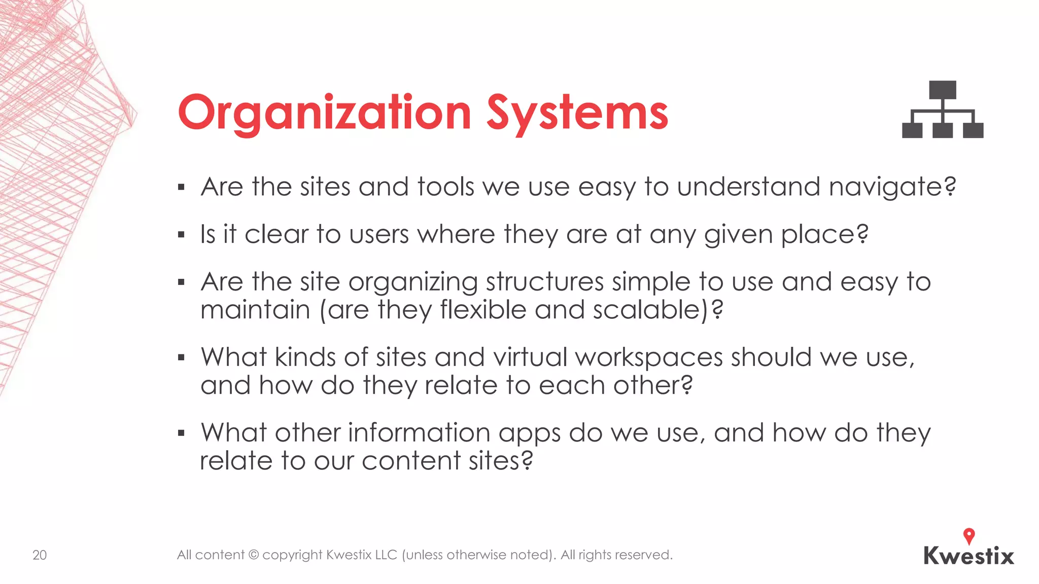 All content © copyright Kwestix LLC (unless otherwise noted). All rights reserved.
Organization Systems
▪ Are the sites and tools we use easy to understand navigate?
▪ Is it clear to users where they are at any given place?
▪ Are the site organizing structures simple to use and easy to
maintain (are they flexible and scalable)?
▪ What kinds of sites and virtual workspaces should we use,
and how do they relate to each other?
▪ What other information apps do we use, and how do they
relate to our content sites?
20
 