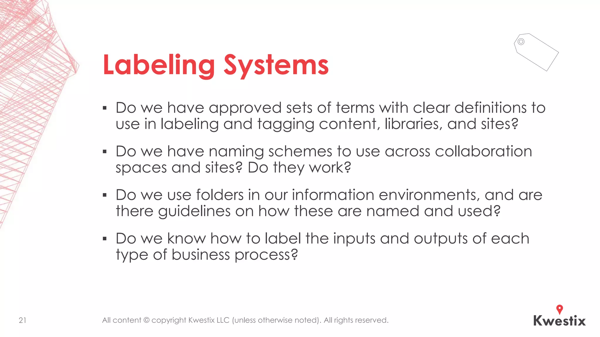 All content © copyright Kwestix LLC (unless otherwise noted). All rights reserved.
Labeling Systems
▪ Do we have approved sets of terms with clear definitions to
use in labeling and tagging content, libraries, and sites?
▪ Do we have naming schemes to use across collaboration
spaces and sites? Do they work?
▪ Do we use folders in our information environments, and are
there guidelines on how these are named and used?
▪ Do we know how to label the inputs and outputs of each
type of business process?
21
 