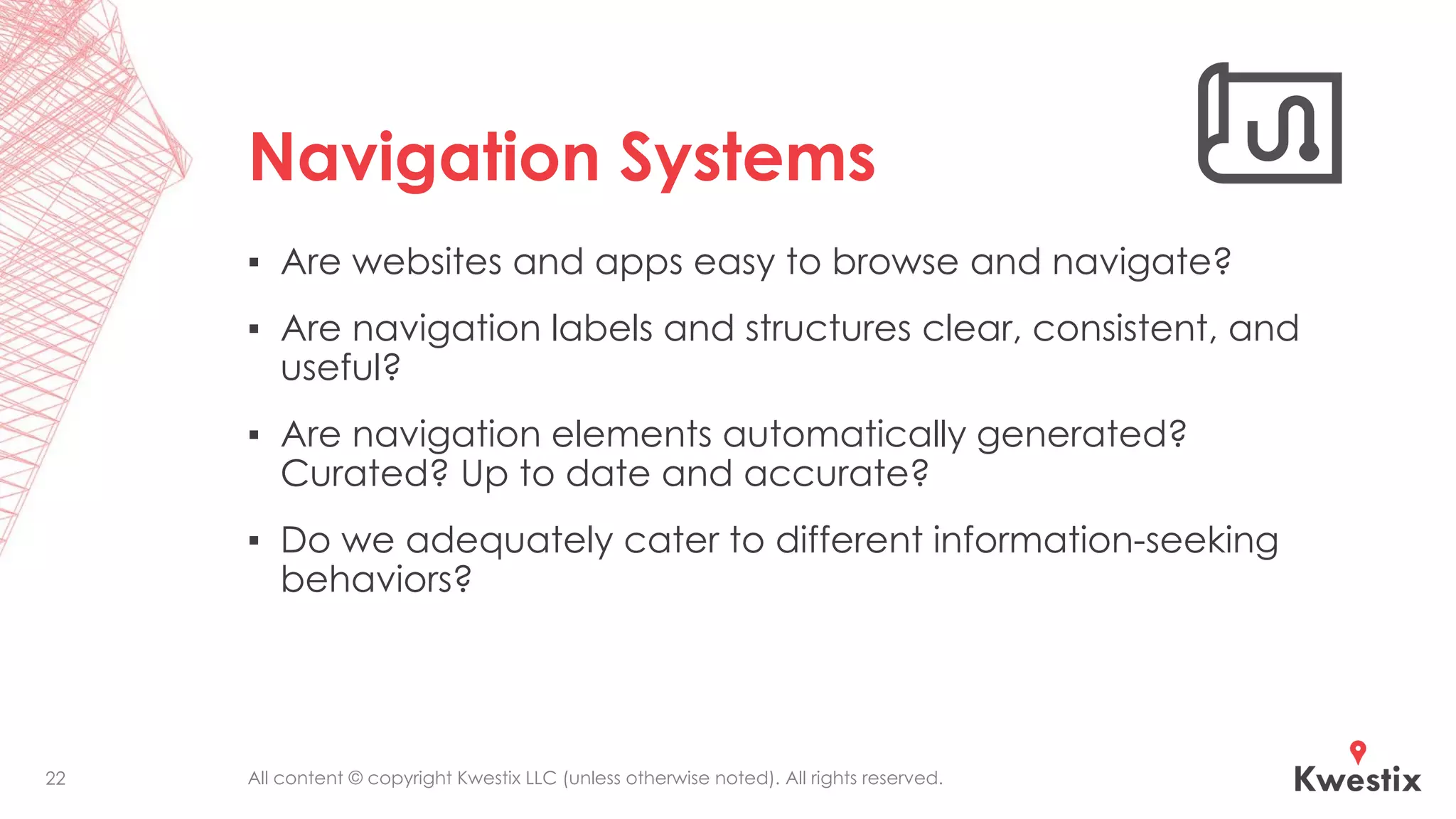 All content © copyright Kwestix LLC (unless otherwise noted). All rights reserved.
Navigation Systems
▪ Are websites and apps easy to browse and navigate?
▪ Are navigation labels and structures clear, consistent, and
useful?
▪ Are navigation elements automatically generated?
Curated? Up to date and accurate?
▪ Do we adequately cater to different information-seeking
behaviors?
22
 