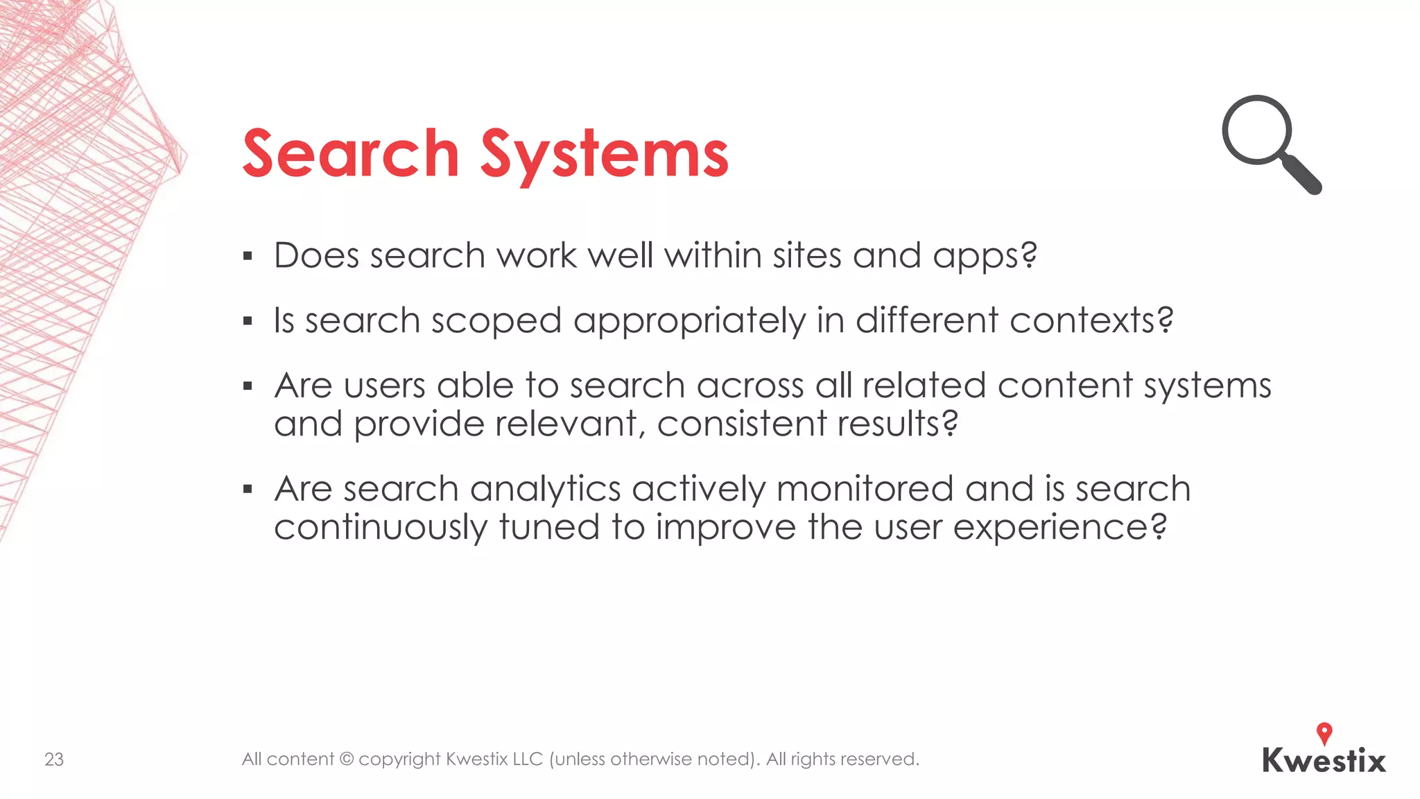 All content © copyright Kwestix LLC (unless otherwise noted). All rights reserved.
Search Systems
▪ Does search work well within sites and apps?
▪ Is search scoped appropriately in different contexts?
▪ Are users able to search across all related content systems
and provide relevant, consistent results?
▪ Are search analytics actively monitored and is search
continuously tuned to improve the user experience?
23
 