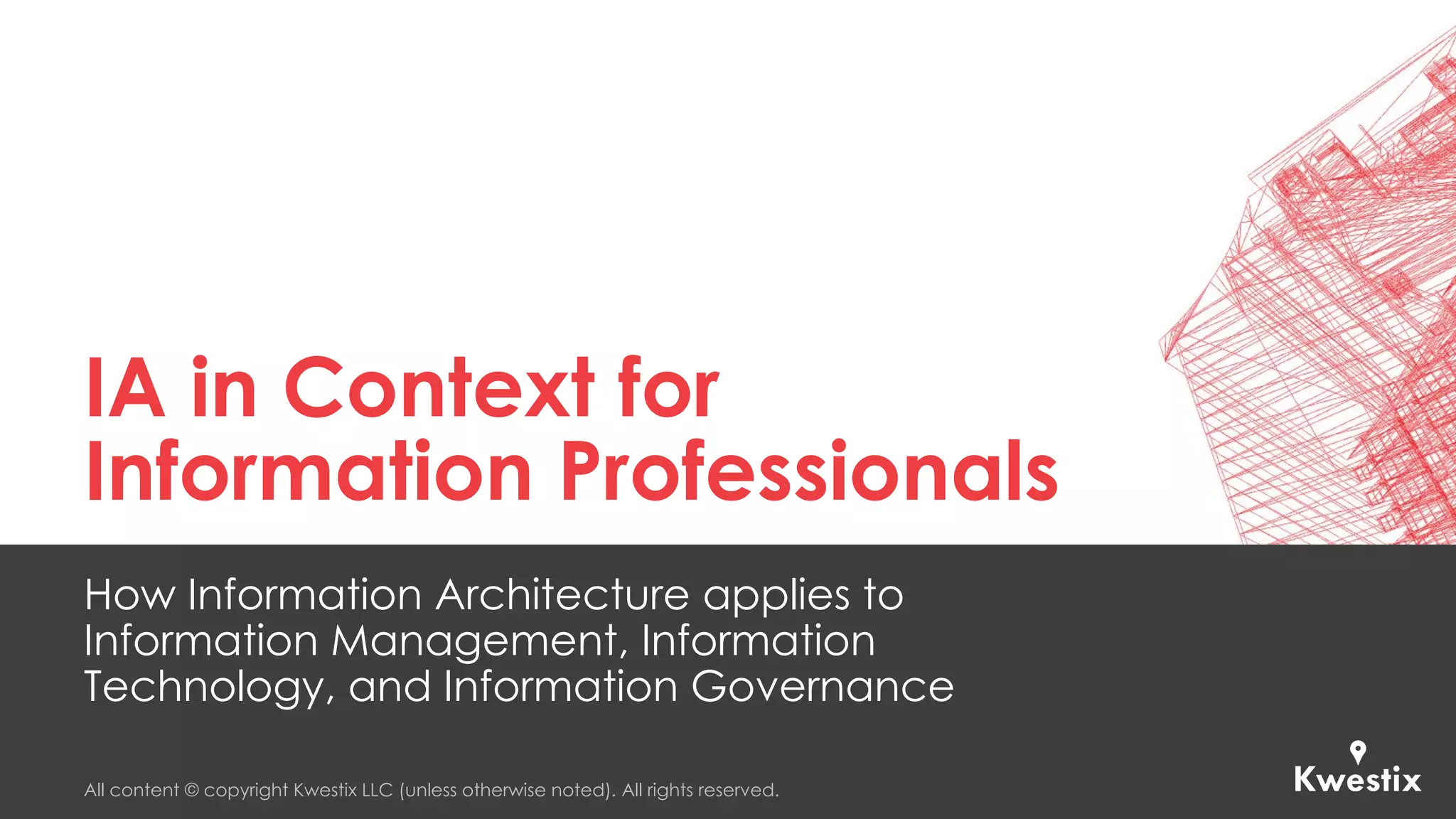 All content © copyright Kwestix LLC (unless otherwise noted). All rights reserved.
IA in Context for
Information Professionals
How Information Architecture applies to
Information Management, Information
Technology, and Information Governance
 