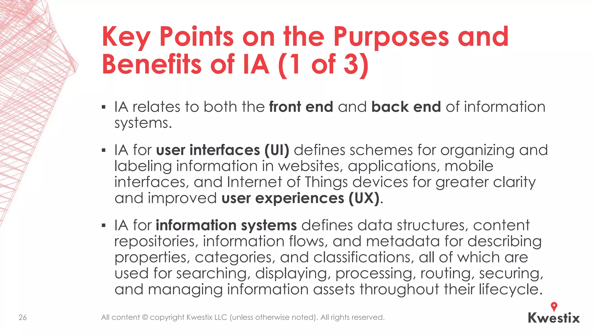 All content © copyright Kwestix LLC (unless otherwise noted). All rights reserved.
Key Points on the Purposes and
Benefits of IA (1 of 3)
▪ IA relates to both the front end and back end of information
systems.
▪ IA for user interfaces (UI) defines schemes for organizing and
labeling information in websites, applications, mobile
interfaces, and Internet of Things devices for greater clarity
and improved user experiences (UX).
▪ IA for information systems defines data structures, content
repositories, information flows, and metadata for describing
properties, categories, and classifications, all of which are
used for searching, displaying, processing, routing, securing,
and managing information assets throughout their lifecycle.
26
 