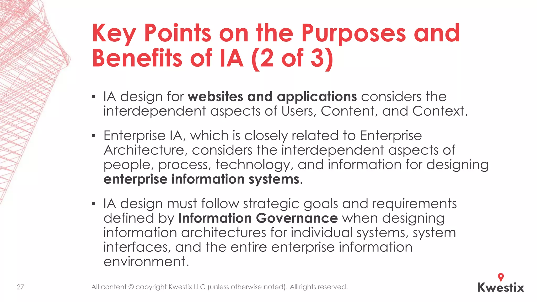 All content © copyright Kwestix LLC (unless otherwise noted). All rights reserved.
Key Points on the Purposes and
Benefits of IA (2 of 3)
▪ IA design for websites and applications considers the
interdependent aspects of Users, Content, and Context.
▪ Enterprise IA, which is closely related to Enterprise
Architecture, considers the interdependent aspects of
people, process, technology, and information for designing
enterprise information systems.
▪ IA design must follow strategic goals and requirements
defined by Information Governance when designing
information architectures for individual systems, system
interfaces, and the entire enterprise information
environment.
27
 