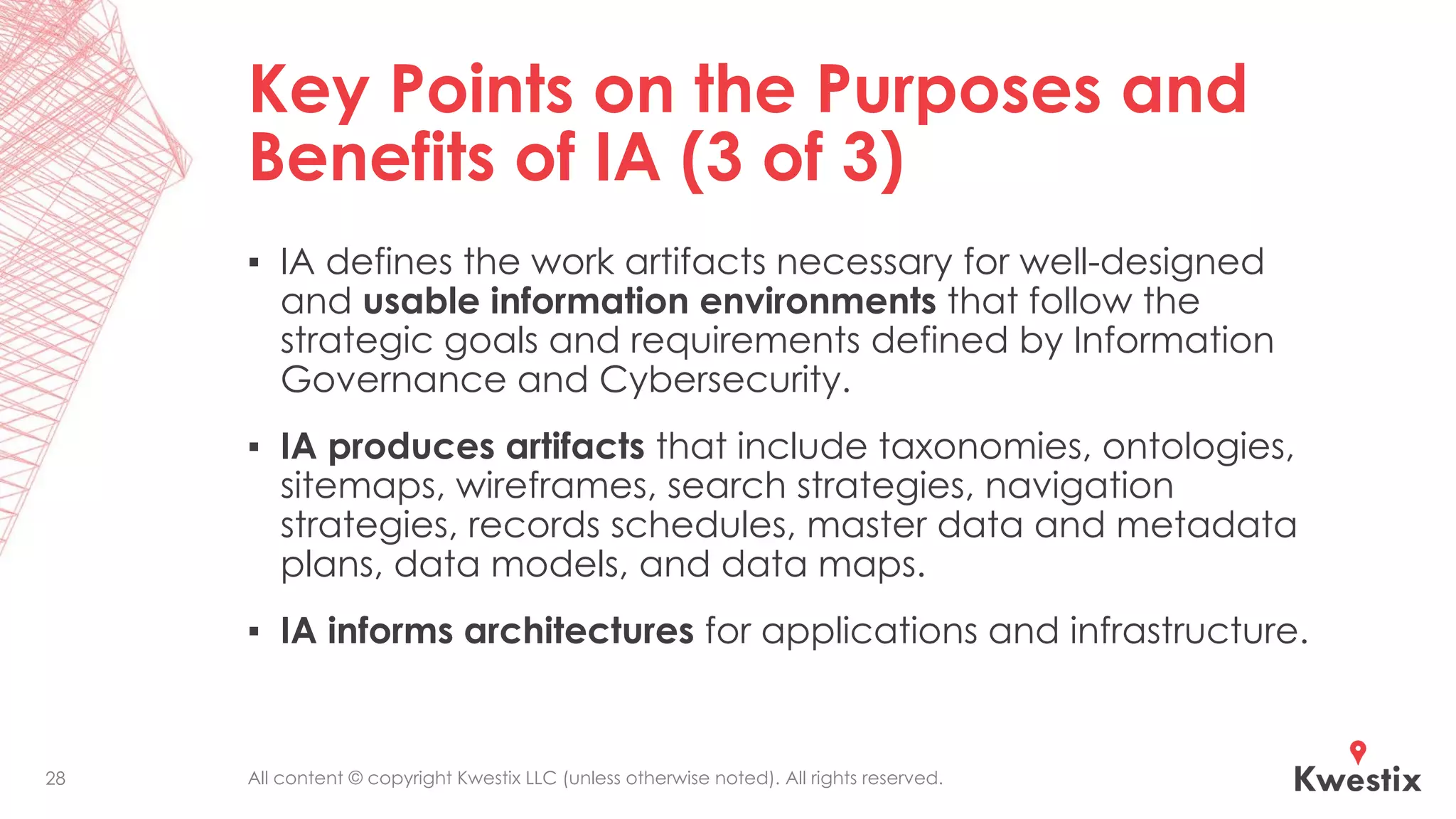 All content © copyright Kwestix LLC (unless otherwise noted). All rights reserved.
Key Points on the Purposes and
Benefits of IA (3 of 3)
▪ IA defines the work artifacts necessary for well-designed
and usable information environments that follow the
strategic goals and requirements defined by Information
Governance and Cybersecurity.
▪ IA produces artifacts that include taxonomies, ontologies,
sitemaps, wireframes, search strategies, navigation
strategies, records schedules, master data and metadata
plans, data models, and data maps.
▪ IA informs architectures for applications and infrastructure.
28
 