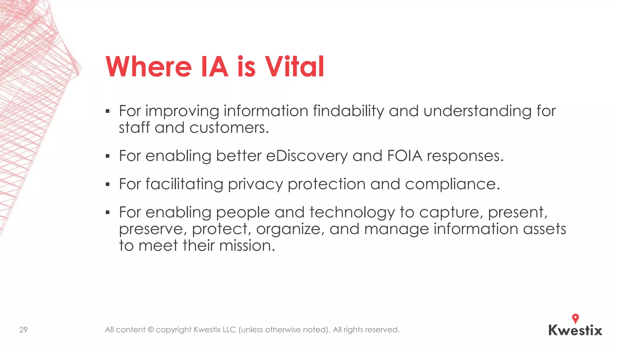 All content © copyright Kwestix LLC (unless otherwise noted). All rights reserved.
Where IA is Vital
▪ For improving information findability and understanding for
staff and customers.
▪ For enabling better eDiscovery and FOIA responses.
▪ For facilitating privacy protection and compliance.
▪ For enabling people and technology to capture, present,
preserve, protect, organize, and manage information assets
to meet their mission.
29
 
