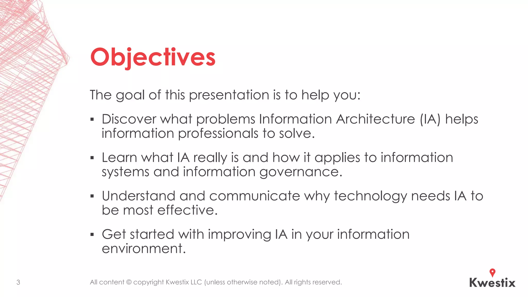 All content © copyright Kwestix LLC (unless otherwise noted). All rights reserved.
Objectives
The goal of this presentation is to help you:
▪ Discover what problems Information Architecture (IA) helps
information professionals to solve.
▪ Learn what IA really is and how it applies to information
systems and information governance.
▪ Understand and communicate why technology needs IA to
be most effective.
▪ Get started with improving IA in your information
environment.
3
 