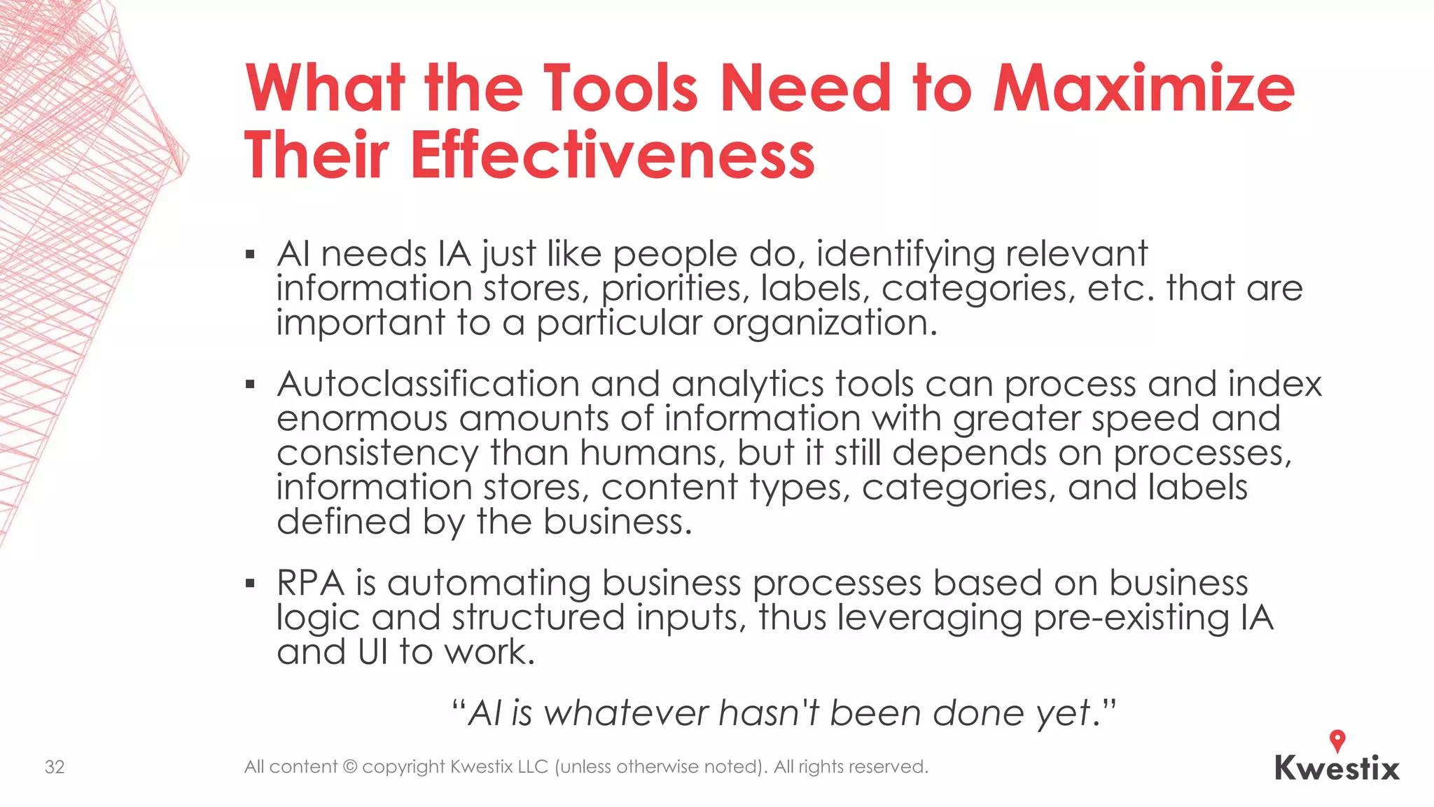 All content © copyright Kwestix LLC (unless otherwise noted). All rights reserved.
What the Tools Need to Maximize
Their Effectiveness
▪ AI needs IA just like people do, identifying relevant
information stores, priorities, labels, categories, etc. that are
important to a particular organization.
▪ Autoclassification and analytics tools can process and index
enormous amounts of information with greater speed and
consistency than humans, but it still depends on processes,
information stores, content types, categories, and labels
defined by the business.
▪ RPA is automating business processes based on business
logic and structured inputs, thus leveraging pre-existing IA
and UI to work.
“AI is whatever hasn't been done yet.”
32
 