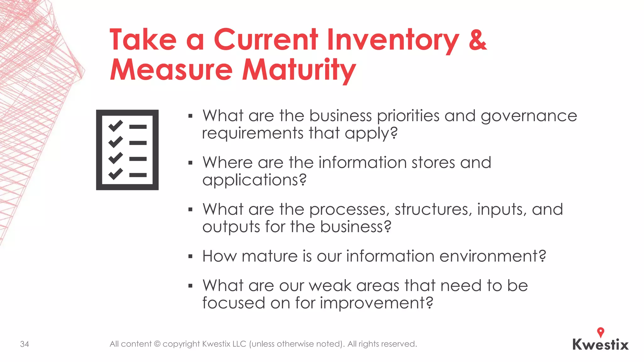 All content © copyright Kwestix LLC (unless otherwise noted). All rights reserved.
Take a Current Inventory &
Measure Maturity
▪ What are the business priorities and governance
requirements that apply?
▪ Where are the information stores and
applications?
▪ What are the processes, structures, inputs, and
outputs for the business?
▪ How mature is our information environment?
▪ What are our weak areas that need to be
focused on for improvement?
34
 