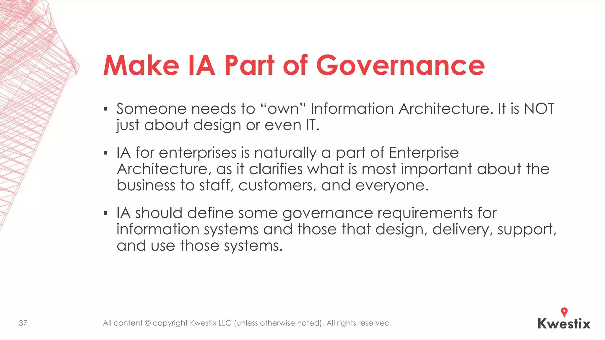 All content © copyright Kwestix LLC (unless otherwise noted). All rights reserved.
Make IA Part of Governance
▪ Someone needs to “own” Information Architecture. It is NOT
just about design or even IT.
▪ IA for enterprises is naturally a part of Enterprise
Architecture, as it clarifies what is most important about the
business to staff, customers, and everyone.
▪ IA should define some governance requirements for
information systems and those that design, delivery, support,
and use those systems.
37
 