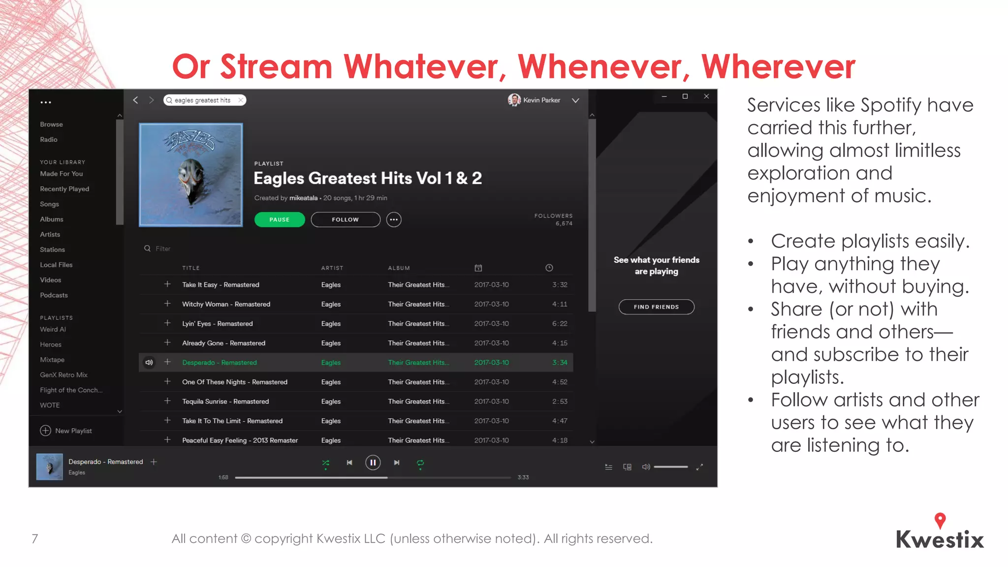 All content © copyright Kwestix LLC (unless otherwise noted). All rights reserved.
Or Stream Whatever, Whenever, Wherever
7
Services like Spotify have
carried this further,
allowing almost limitless
exploration and
enjoyment of music.
• Create playlists easily.
• Play anything they
have, without buying.
• Share (or not) with
friends and others—
and subscribe to their
playlists.
• Follow artists and other
users to see what they
are listening to.
 