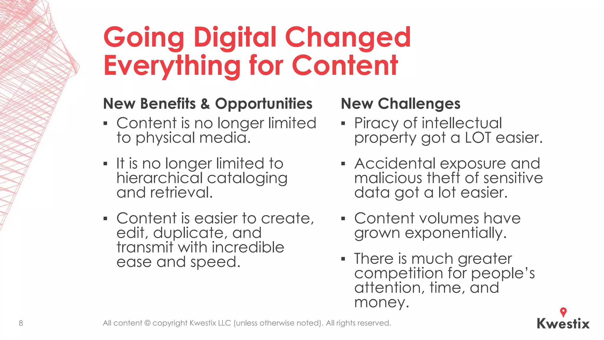 All content © copyright Kwestix LLC (unless otherwise noted). All rights reserved.
Going Digital Changed
Everything for Content
New Benefits & Opportunities
▪ Content is no longer limited
to physical media.
▪ It is no longer limited to
hierarchical cataloging
and retrieval.
▪ Content is easier to create,
edit, duplicate, and
transmit with incredible
ease and speed.
New Challenges
▪ Piracy of intellectual
property got a LOT easier.
▪ Accidental exposure and
malicious theft of sensitive
data got a lot easier.
▪ Content volumes have
grown exponentially.
▪ There is much greater
competition for people’s
attention, time, and
money.
8
 
