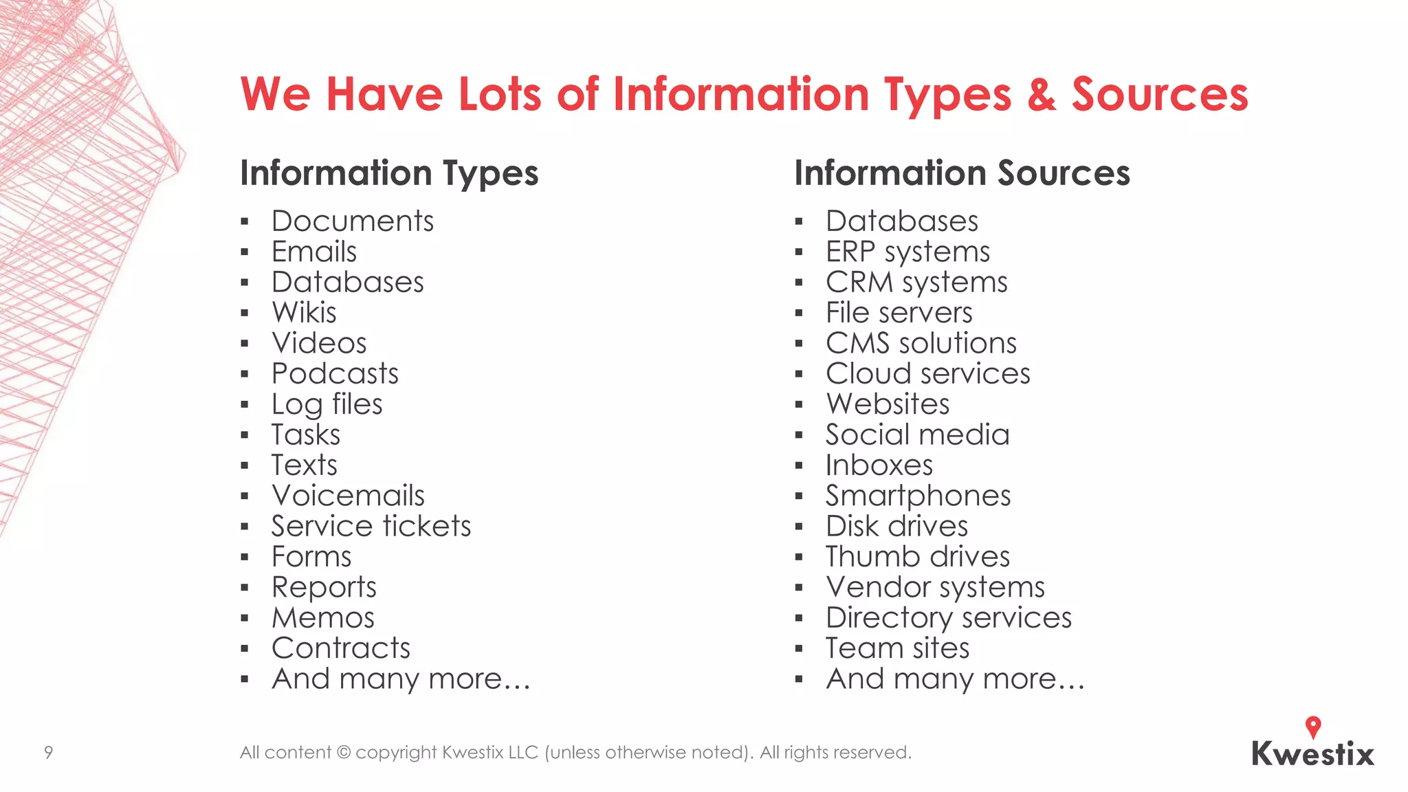 All content © copyright Kwestix LLC (unless otherwise noted). All rights reserved.
We Have Lots of Information Types & Sources
Information Types
▪ Documents
▪ Emails
▪ Databases
▪ Wikis
▪ Videos
▪ Podcasts
▪ Log files
▪ Tasks
▪ Texts
▪ Voicemails
▪ Service tickets
▪ Forms
▪ Reports
▪ Memos
▪ Contracts
▪ And many more…
Information Sources
▪ Databases
▪ ERP systems
▪ CRM systems
▪ File servers
▪ CMS solutions
▪ Cloud services
▪ Websites
▪ Social media
▪ Inboxes
▪ Smartphones
▪ Disk drives
▪ Thumb drives
▪ Vendor systems
▪ Directory services
▪ Team sites
▪ And many more…
9
 