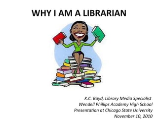 WHY I AM A LIBRARIAN K.C. Boyd, Library Media Specialist  Wendell Phillips Academy High School Presentation at Chicago State University November 10, 2010 