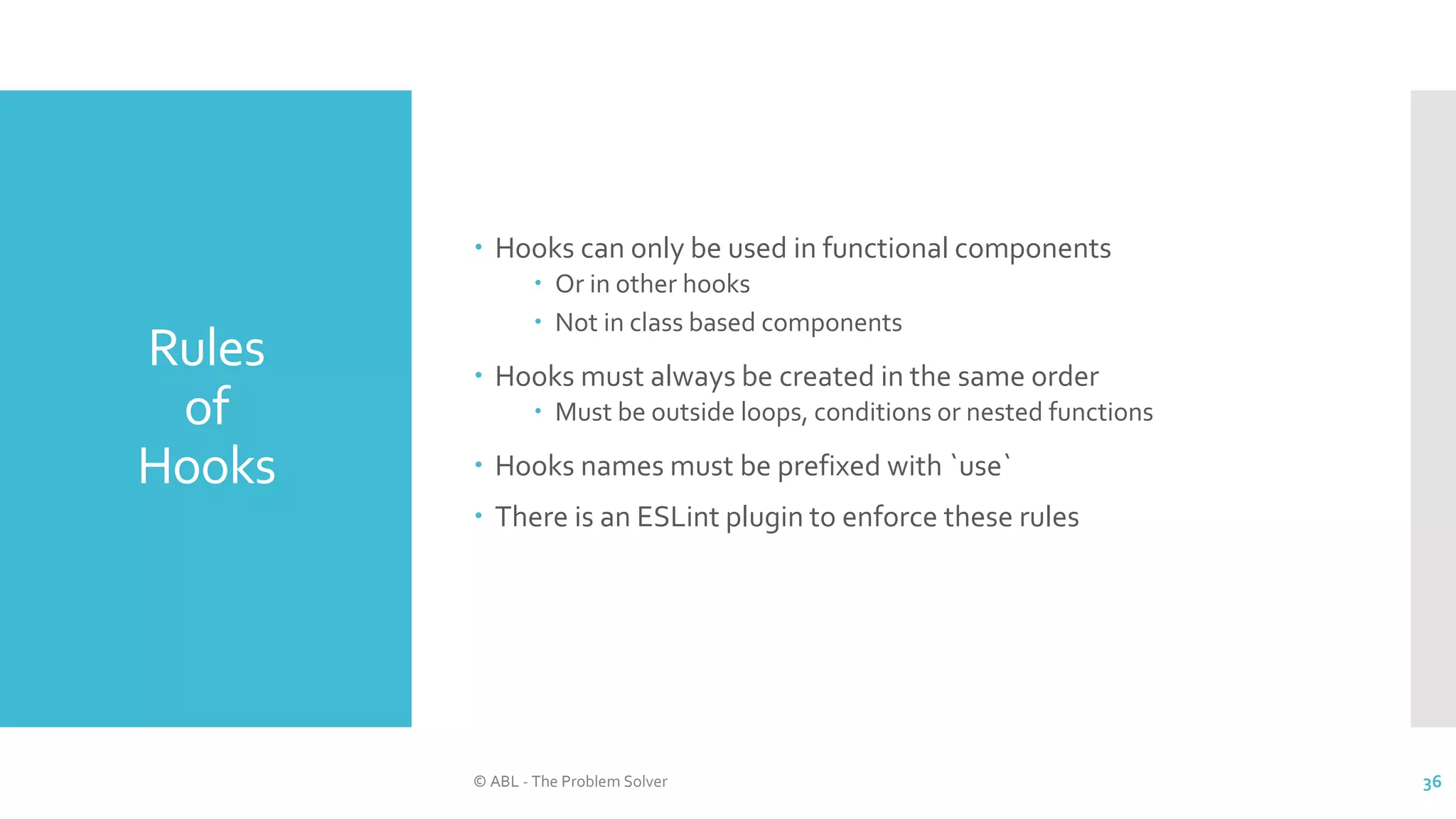 Rules
of
Hooks
© ABL - The Problem Solver 36
 Hooks can only be used in functional components
 Or in other hooks
 Not in class based components
 Hooks must always be created in the same order
 Must be outside loops, conditions or nested functions
 Hooks names must be prefixed with `use`
 There is an ESLint plugin to enforce these rules
 