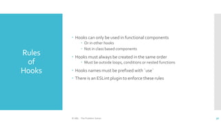 Rules
of
Hooks
© ABL - The Problem Solver 36
 Hooks can only be used in functional components
 Or in other hooks
 Not in class based components
 Hooks must always be created in the same order
 Must be outside loops, conditions or nested functions
 Hooks names must be prefixed with `use`
 There is an ESLint plugin to enforce these rules
 