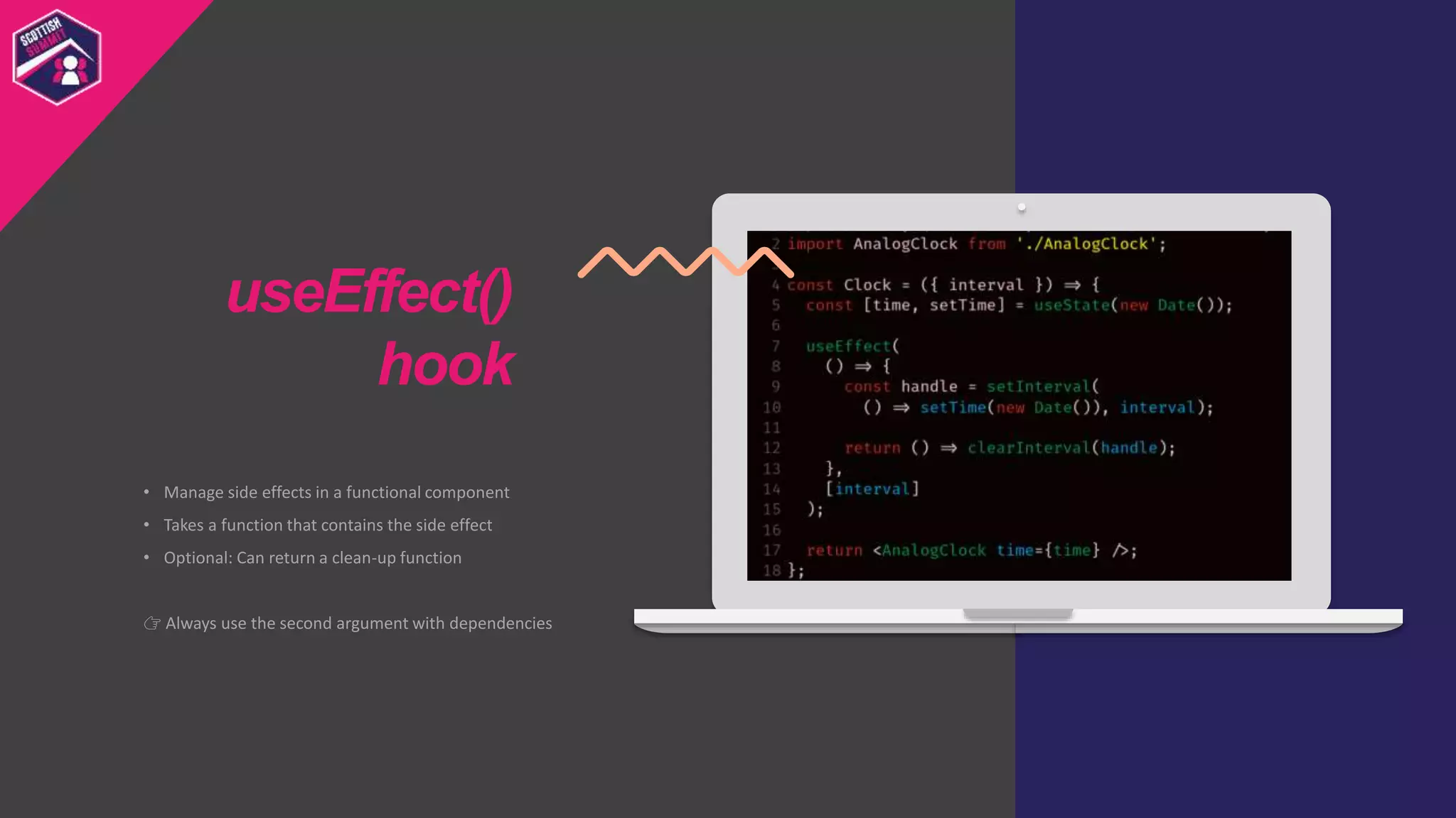• Manage side effects in a functional component
• Takes a function that contains the side effect
• Optional: Can return a clean-up function
👉 Always use the second argument with dependencies
useEffect()
hook
 