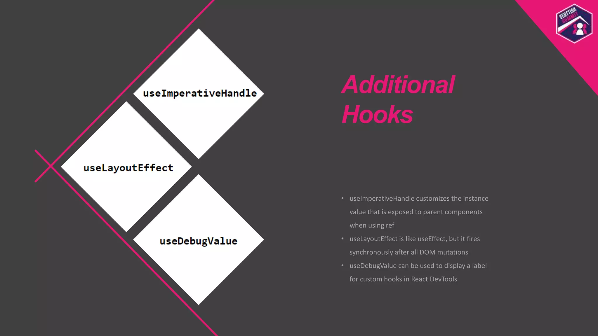 • useImperativeHandle customizes the instance
value that is exposed to parent components
when using ref
• useLayoutEffect is like useEffect, but it fires
synchronously after all DOM mutations
• useDebugValue can be used to display a label
for custom hooks in React DevTools
Additional
Hooks
 
