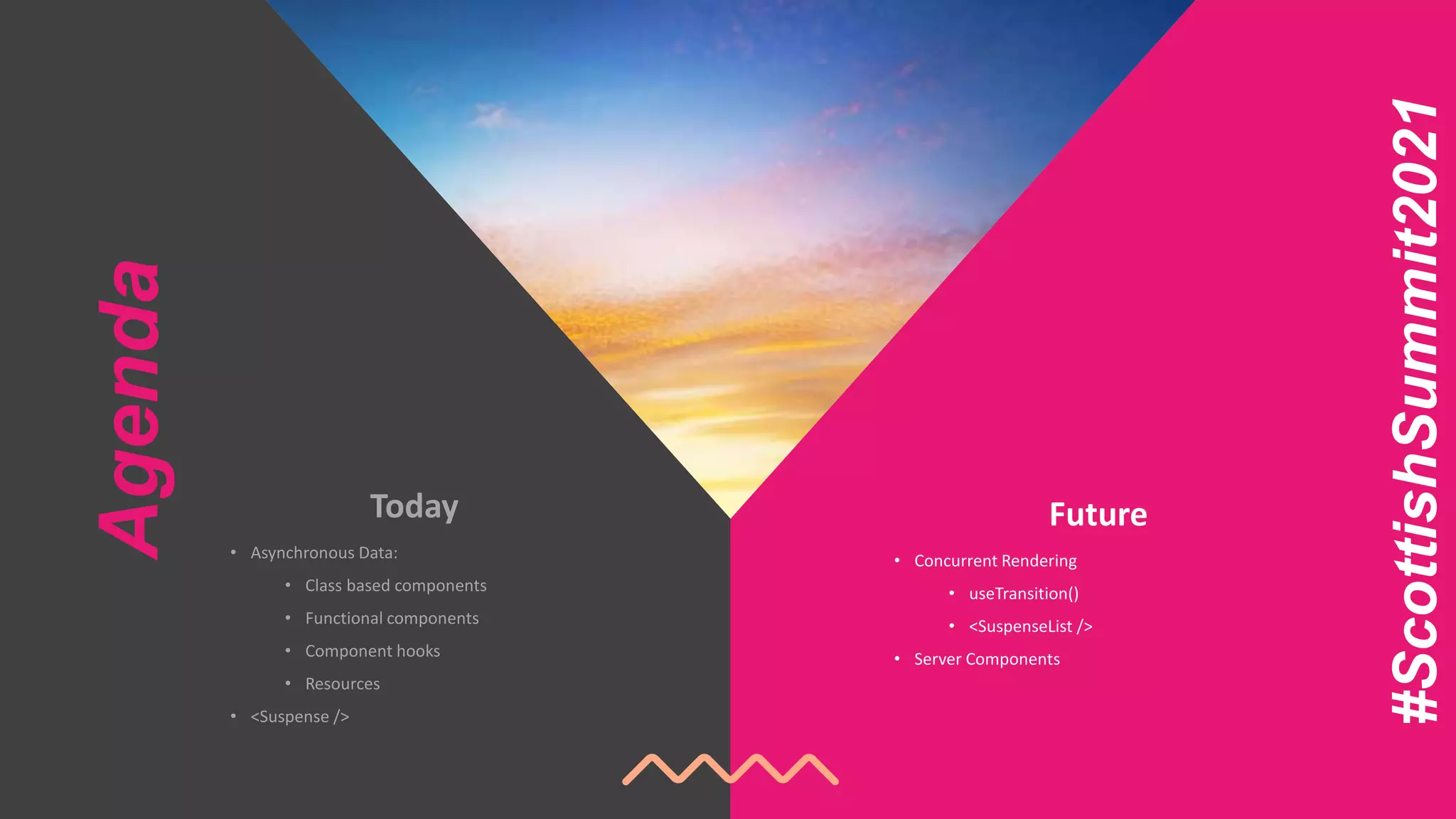 Agenda
Future
• Concurrent Rendering
• useTransition()
• <SuspenseList />
• Server Components
Today
• Asynchronous Data:
• Class based components
• Functional components
• Component hooks
• Resources
• <Suspense />
#ScottishSummit2021
 
